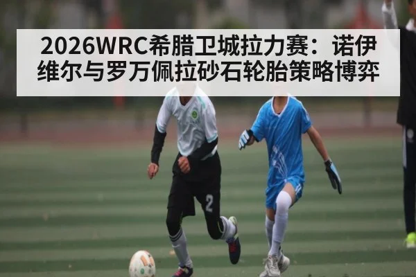 2026WRC希腊卫城拉力赛：诺伊维尔与罗万佩拉砂石轮胎策略博弈
